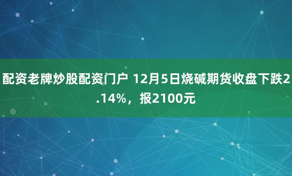 配资老牌炒股配资门户 12月5日烧碱期货收盘下跌2.14%，报2100元