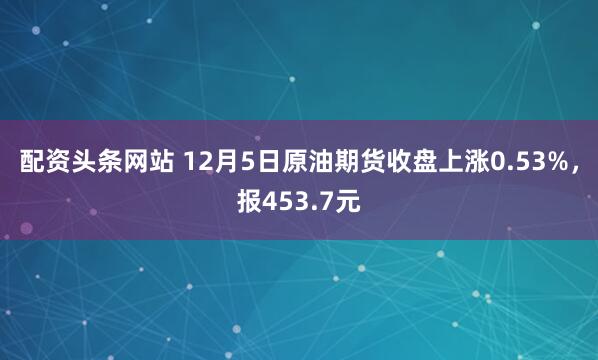 配资头条网站 12月5日原油期货收盘上涨0.53%，报453.7元