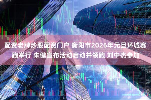 配资老牌炒股配资门户 衡阳市2026年元旦环城赛跑举行 朱健宣布活动启动并领跑 刘中杰参加