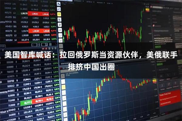 美国智库喊话：拉回俄罗斯当资源伙伴，美俄联手排挤中国出圈