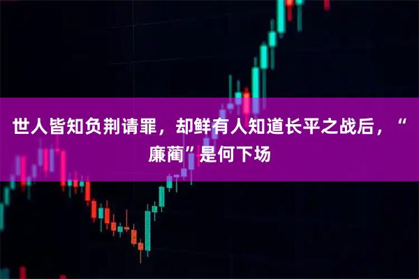 世人皆知负荆请罪，却鲜有人知道长平之战后，“廉蔺”是何下场