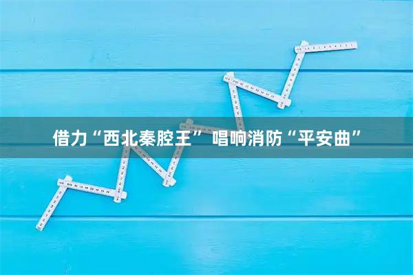 借力“西北秦腔王” 唱响消防“平安曲”