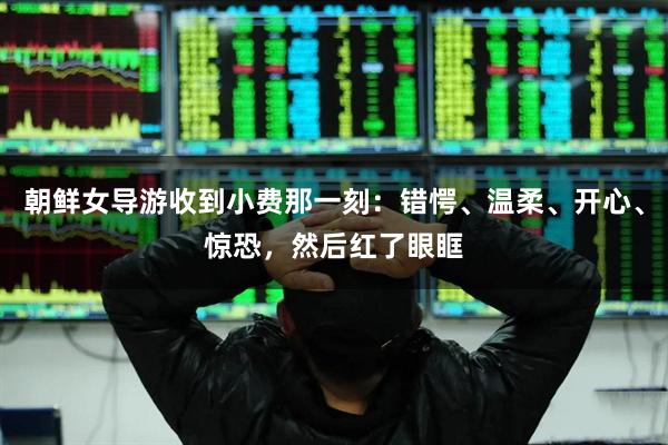 朝鲜女导游收到小费那一刻：错愕、温柔、开心、惊恐，然后红了眼眶